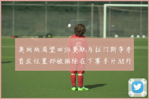 奥纳纳渴望回归曼联与拉门斯争夺首发位置却被排除在下赛季计划外