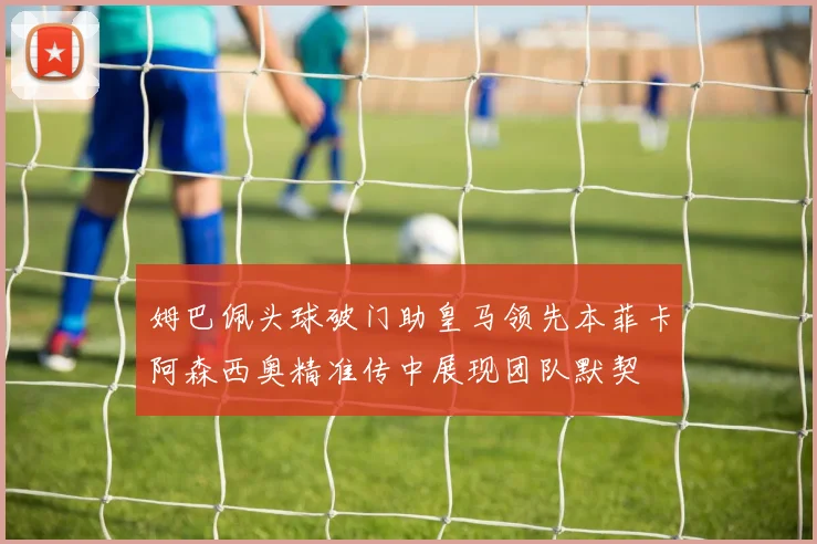姆巴佩头球破门助皇马领先本菲卡阿森西奥精准传中展现团队默契