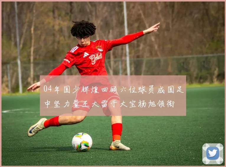 04年国少辉煌回顾六位球员成国足中坚力量王大雷于大宝杨旭领衔