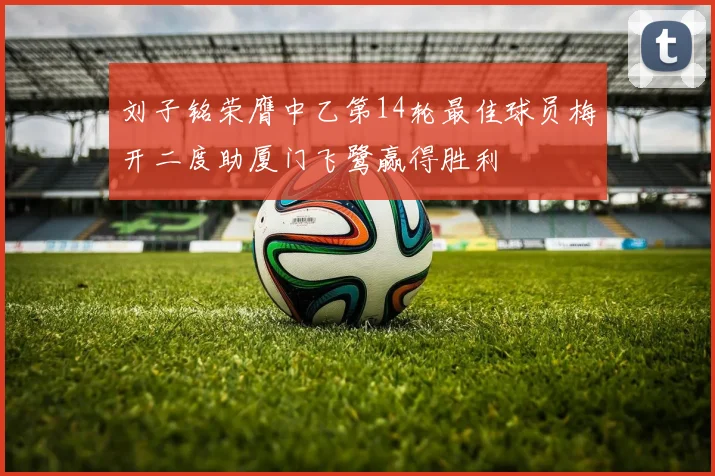 刘子铭荣膺中乙第14轮最佳球员梅开二度助厦门飞鹭赢得胜利