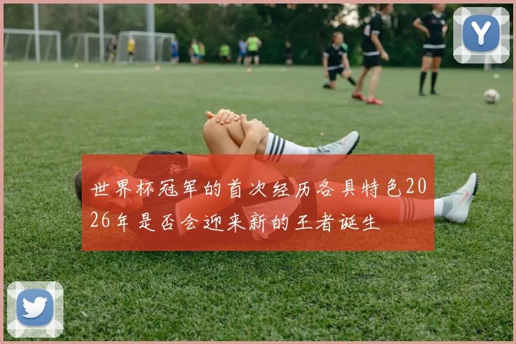 世界杯冠军的首次经历各具特色2026年是否会迎来新的王者诞生