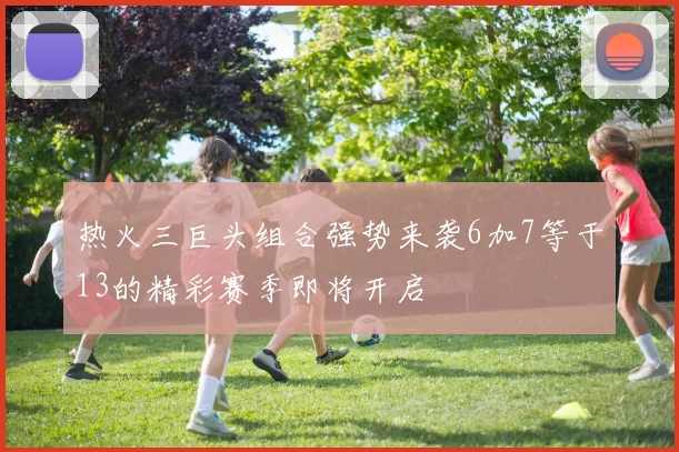 热火三巨头组合强势来袭6加7等于13的精彩赛季即将开启