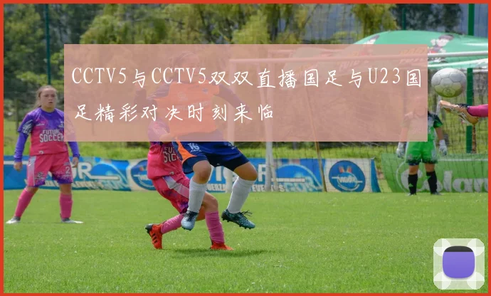 CCTV5与CCTV5双双直播国足与U23国足精彩对决时刻来临