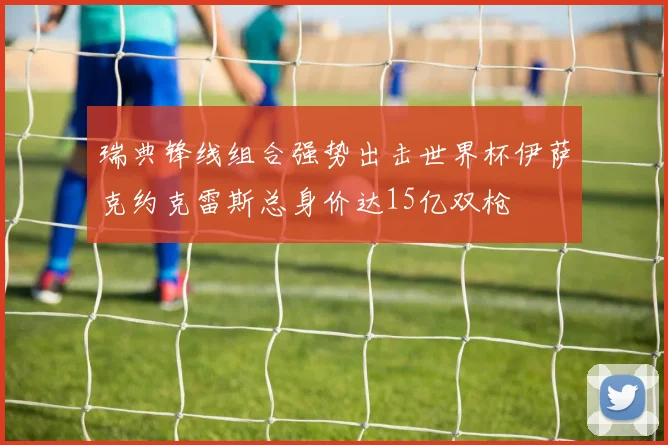 瑞典锋线组合强势出击世界杯伊萨克约克雷斯总身价达15亿双枪