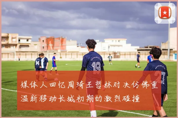 媒体人回忆周琦王哲林对决仿佛重温新移动长城初期的激烈碰撞