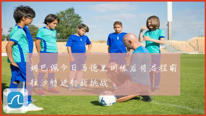姆巴佩今日马德里训练后将启程前往沙特进行新挑战