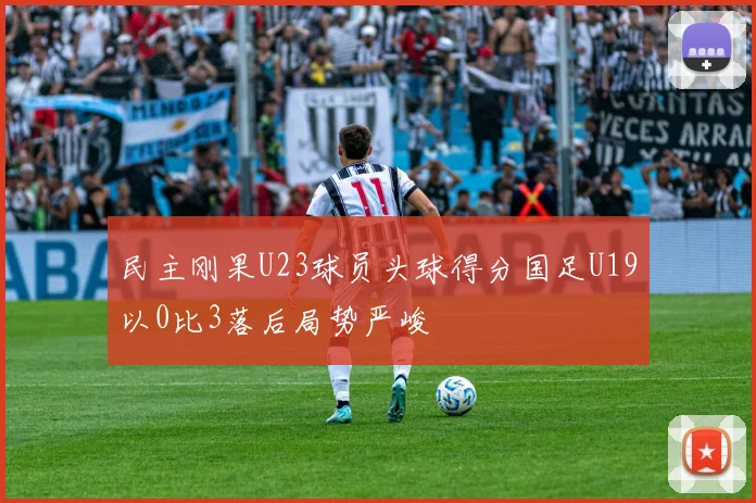 民主刚果U23球员头球得分国足U19以0比3落后局势严峻