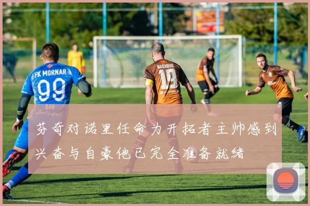芬奇对诺里任命为开拓者主帅感到兴奋与自豪他已完全准备就绪