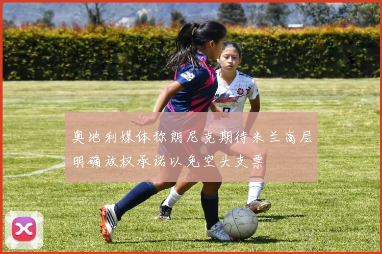 奥地利媒体称朗尼克期待米兰高层明确放权承诺以免空头支票