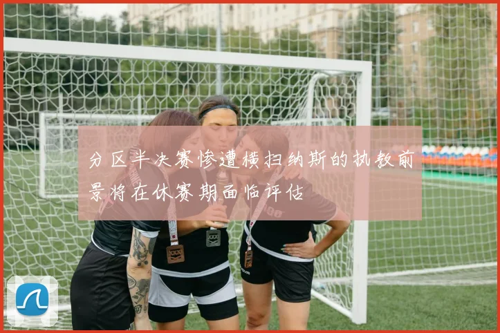 分区半决赛惨遭横扫纳斯的执教前景将在休赛期面临评估
