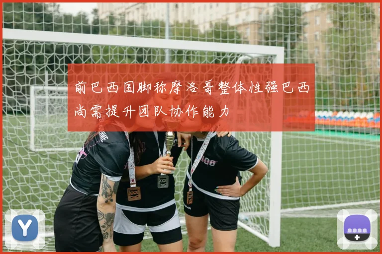 前巴西国脚称摩洛哥整体性强巴西尚需提升团队协作能力