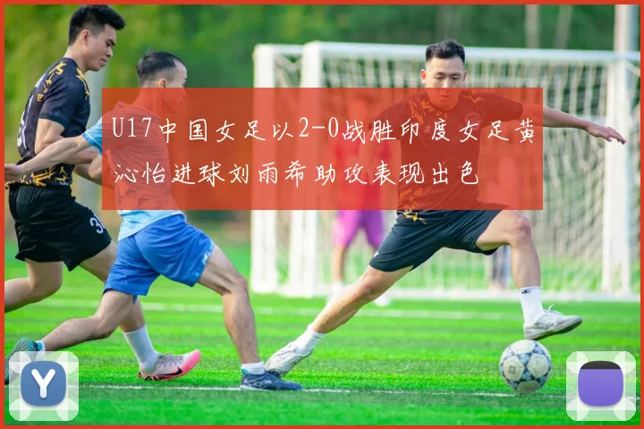 U17中国女足以2-0战胜印度女足黄沁怡进球刘雨希助攻表现出色