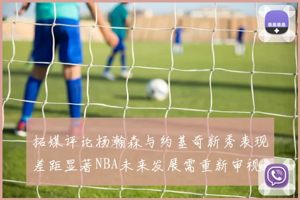 拓媒评论杨瀚森与约基奇新秀表现差距显著NBA未来发展需重新审视