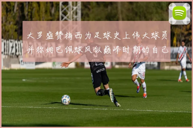 大罗盛赞梅西为足球史上伟大球员并称姆巴佩球风似巅峰时期的自己