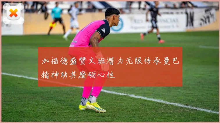 加福德盛赞文班潜力无限传承曼巴精神助其磨砺心性