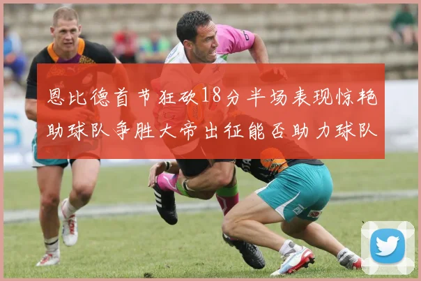 恩比德首节狂砍18分半场表现惊艳助球队争胜大帝出征能否助力球队逆袭
