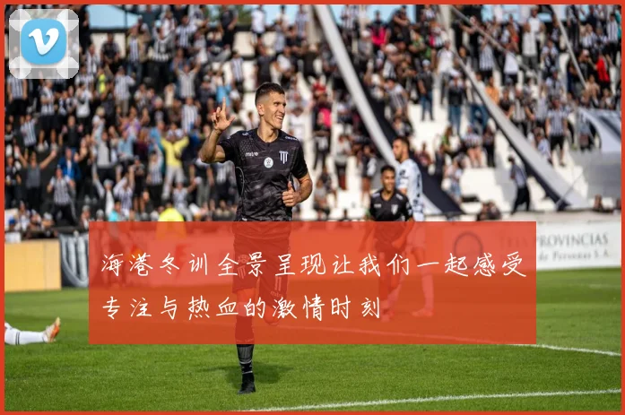 海港冬训全景呈现让我们一起感受专注与热血的激情时刻