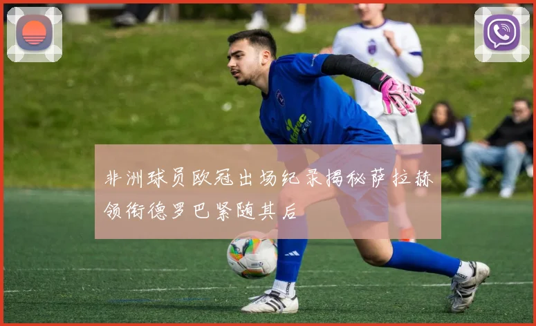非洲球员欧冠出场纪录揭秘萨拉赫领衔德罗巴紧随其后