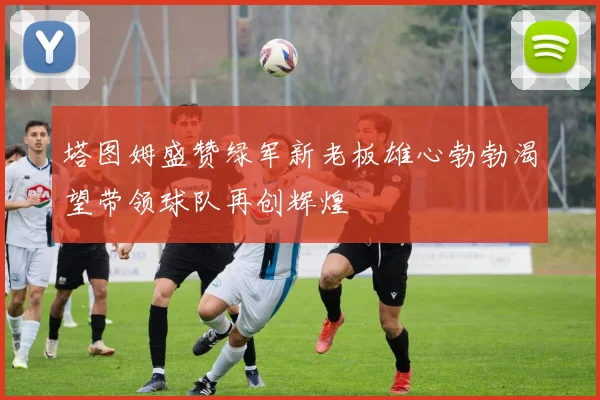塔图姆盛赞绿军新老板雄心勃勃渴望带领球队再创辉煌