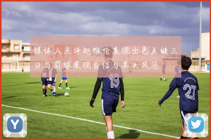 媒体人点评赵维伦表现出色关键三分与罚球展现自信与果决风范