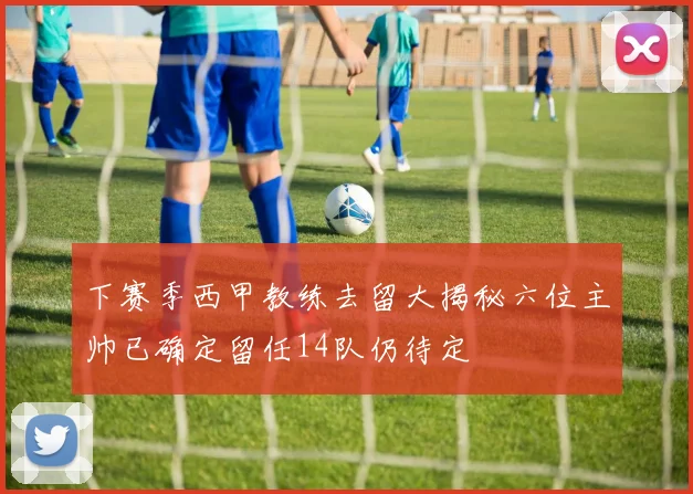 下赛季西甲教练去留大揭秘六位主帅已确定留任14队仍待定