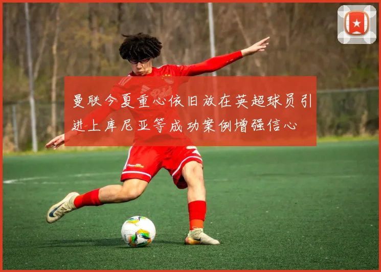 曼联今夏重心依旧放在英超球员引进上库尼亚等成功案例增强信心