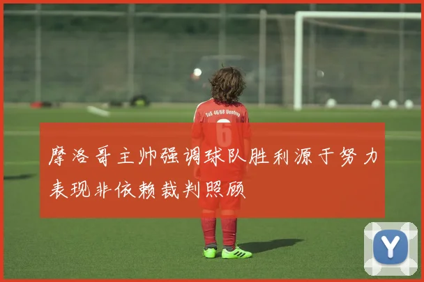 摩洛哥主帅强调球队胜利源于努力表现非依赖裁判照顾