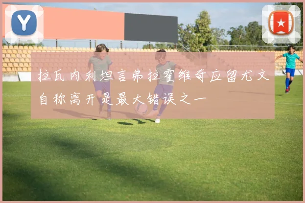 拉瓦内利坦言弗拉霍维奇应留尤文自称离开是最大错误之一
